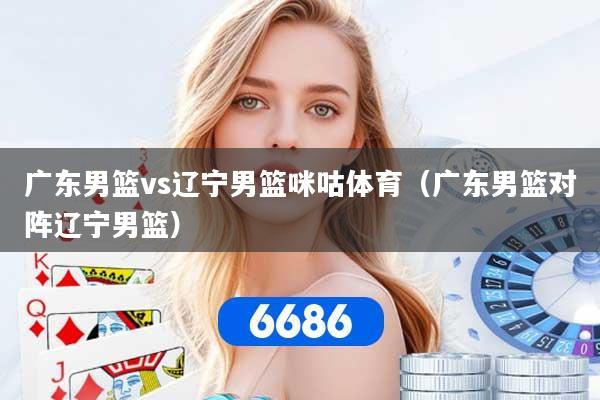 广东男篮vs辽宁男篮咪咕体育（广东男篮对阵辽宁男篮）